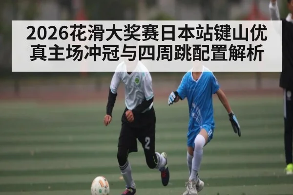 2026花滑大奖赛日本站键山优真主场冲冠与四周跳配置解析