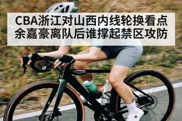 CBA浙江对山西内线轮换看点 余嘉豪离队后谁撑起禁区攻防